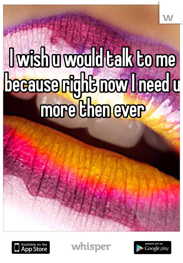 I wish u would talk to me because right now I need u more then ever 