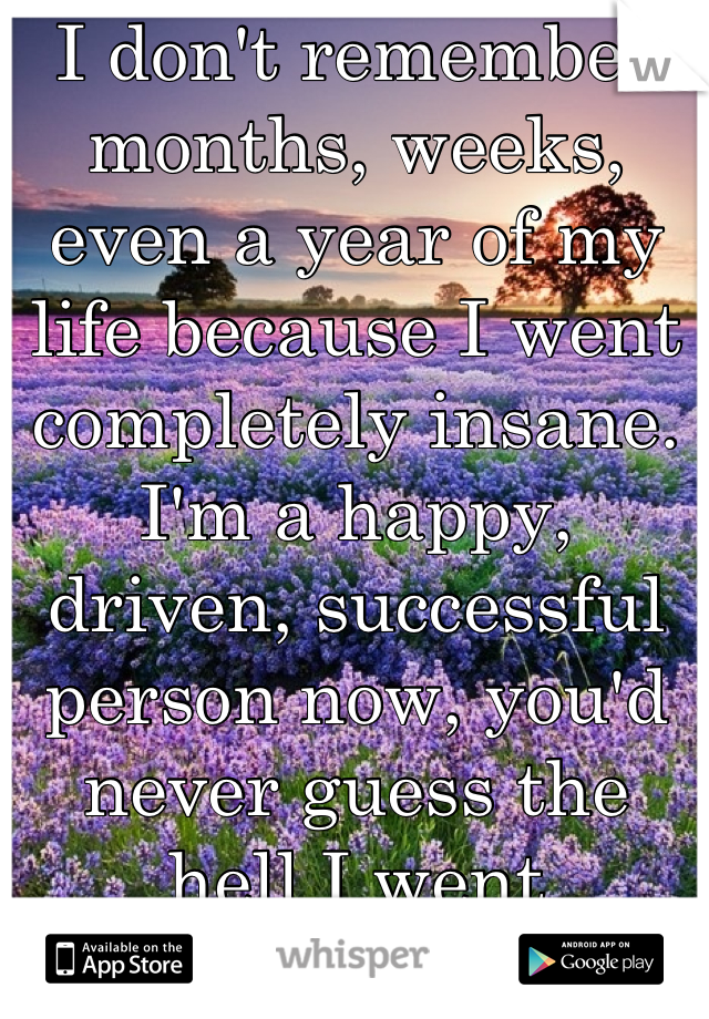 I don't remember months, weeks, even a year of my life because I went completely insane. 
I'm a happy, driven, successful person now, you'd never guess the hell I went through. 