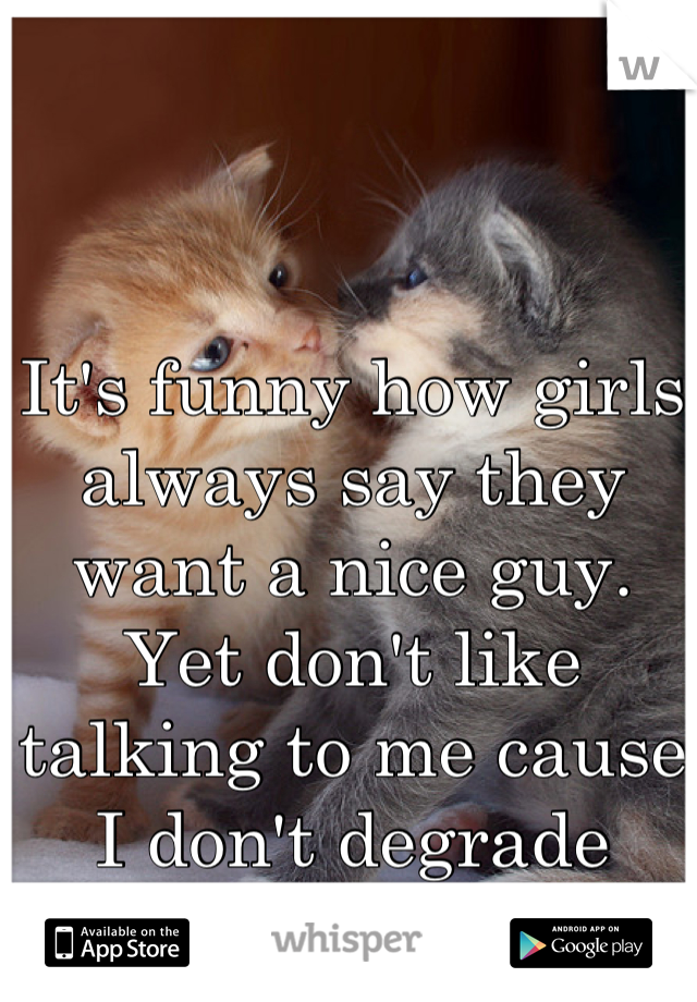 It's funny how girls always say they want a nice guy. Yet don't like talking to me cause I don't degrade them. 