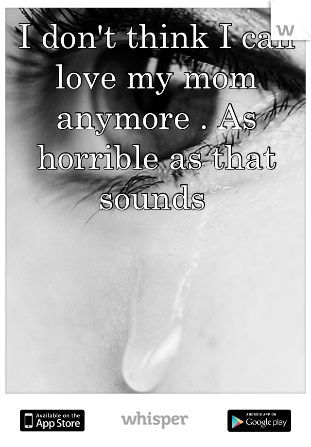 I don't think I can love my mom anymore . As horrible as that sounds 