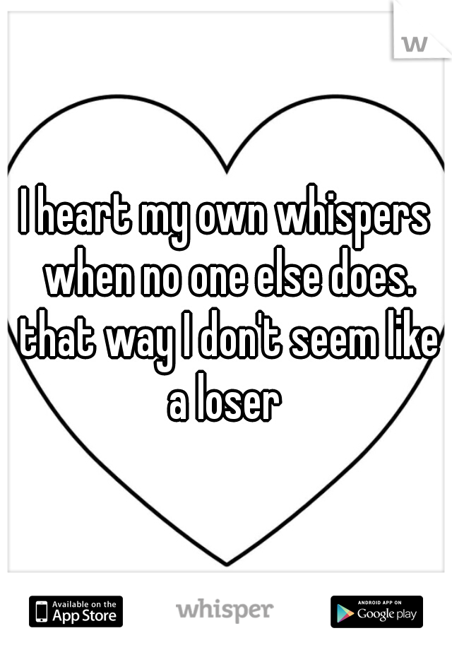 I heart my own whispers when no one else does. that way I don't seem like a loser 