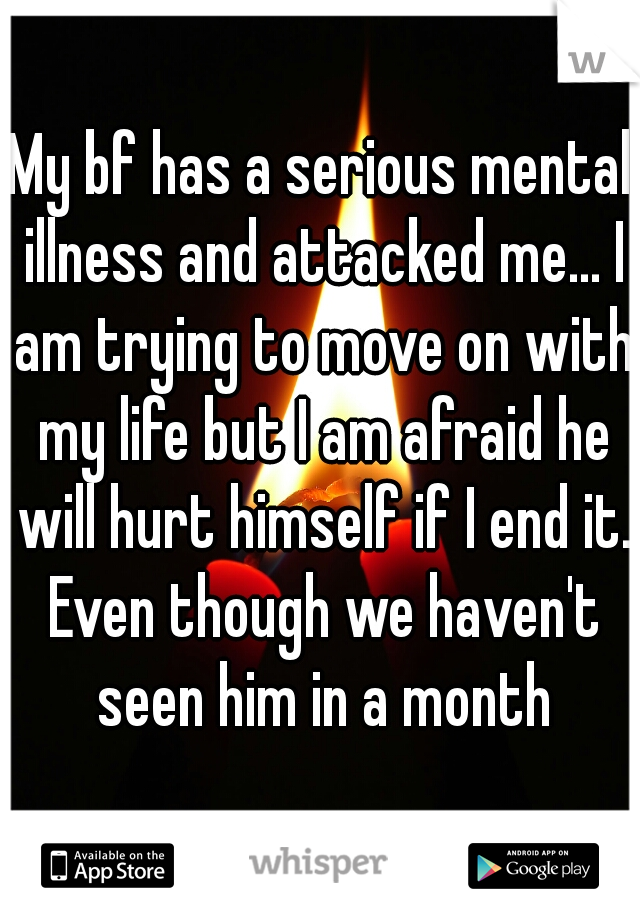 My bf has a serious mental illness and attacked me... I am trying to move on with my life but I am afraid he will hurt himself if I end it. Even though we haven't seen him in a month