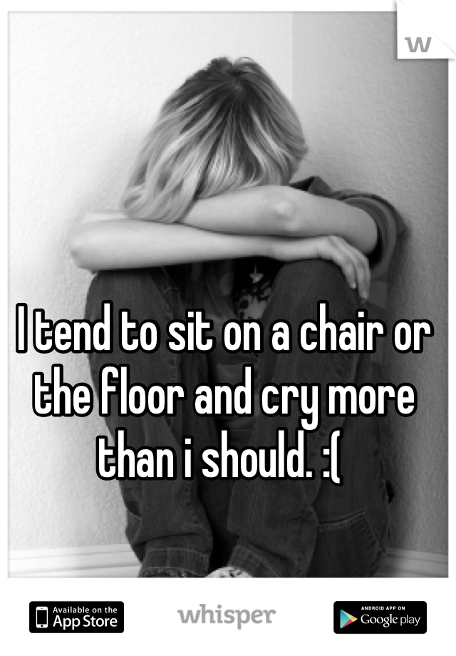 I tend to sit on a chair or the floor and cry more than i should. :( 