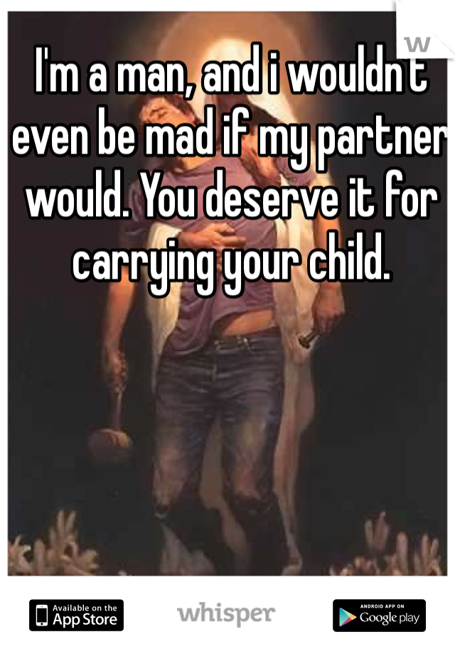 I'm a man, and i wouldn't even be mad if my partner would. You deserve it for carrying your child.