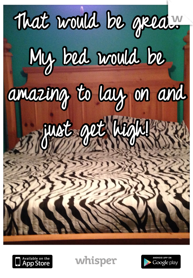 That would be great. My bed would be amazing to lay on and just get high! 