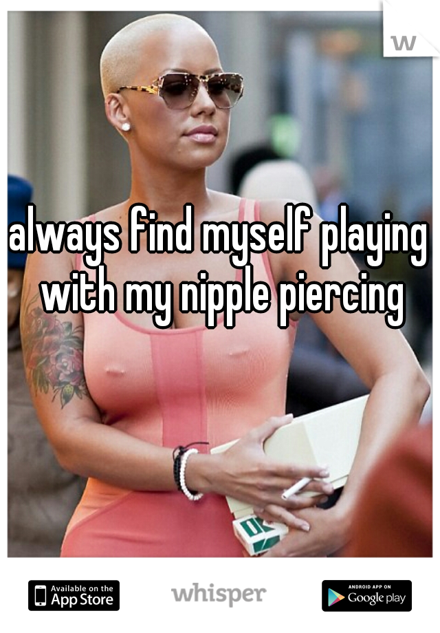 always find myself playing with my nipple piercing