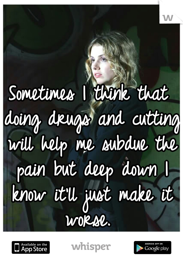 Sometimes I think that doing drugs and cutting will help me subdue the pain but deep down I know it'll just make it worse. 