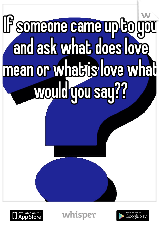 If someone came up to you and ask what does love mean or what is love what would you say??