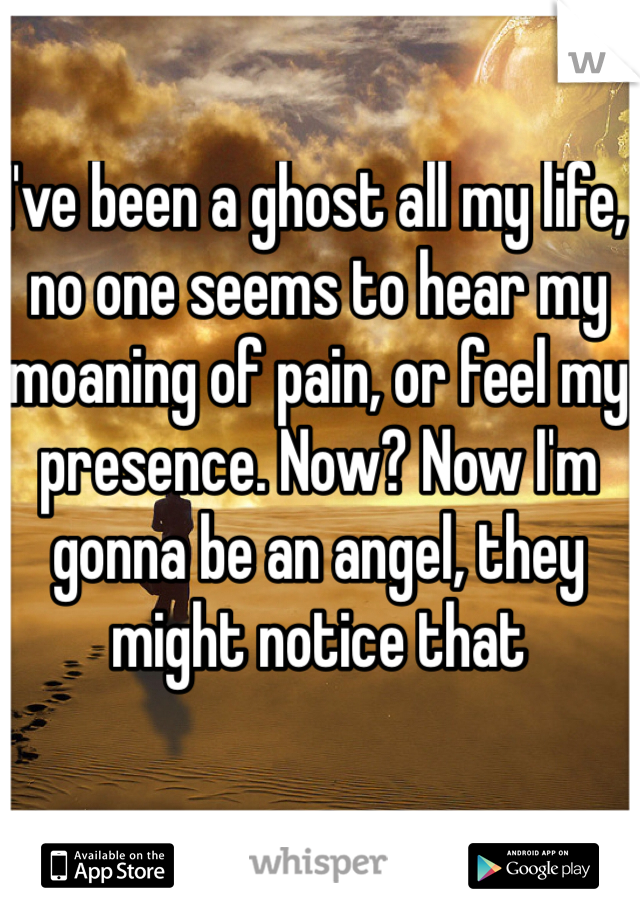 I've been a ghost all my life, no one seems to hear my moaning of pain, or feel my presence. Now? Now I'm gonna be an angel, they might notice that 