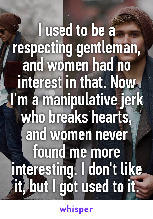 I used to be a respecting gentleman, and women had no interest in that. Now I'm a manipulative jerk who breaks hearts, and women never found me more interesting. I don't like it, but I got used to it.