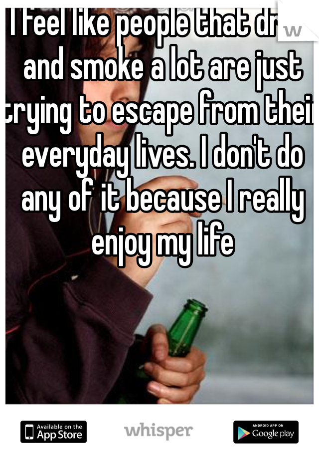 I feel like people that drink and smoke a lot are just trying to escape from their everyday lives. I don't do any of it because I really enjoy my life