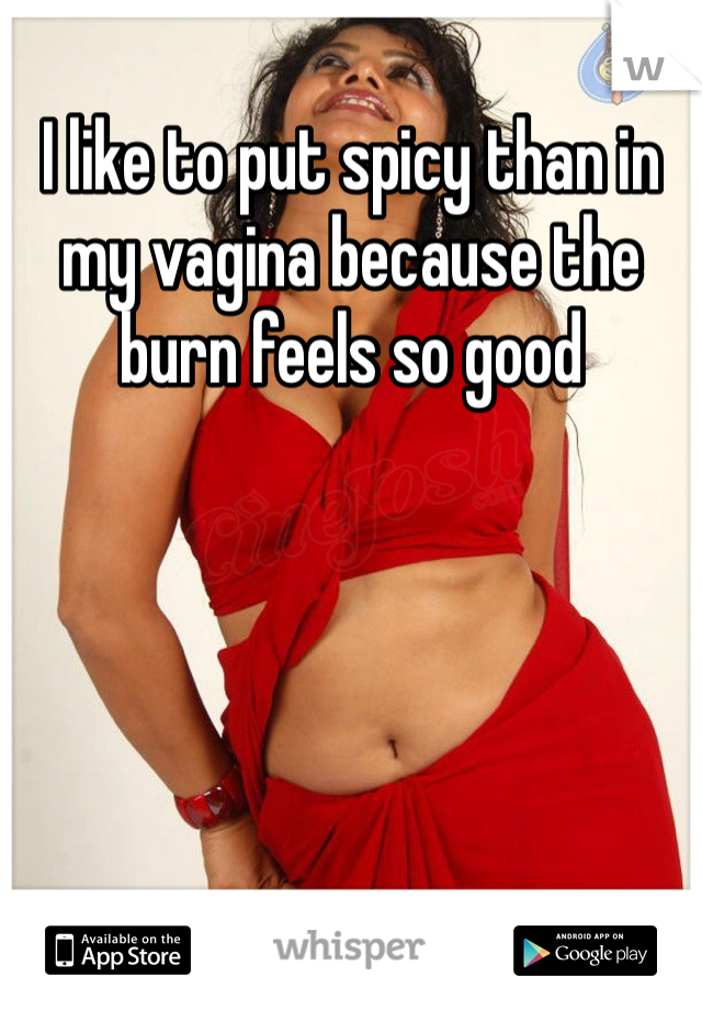 I like to put spicy than in my vagina because the burn feels so good 