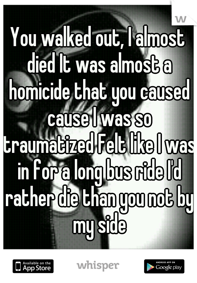 You walked out, I almost died It was almost a homicide that you caused cause I was so traumatized Felt like I was in for a long bus ride I'd rather die than you not by my side