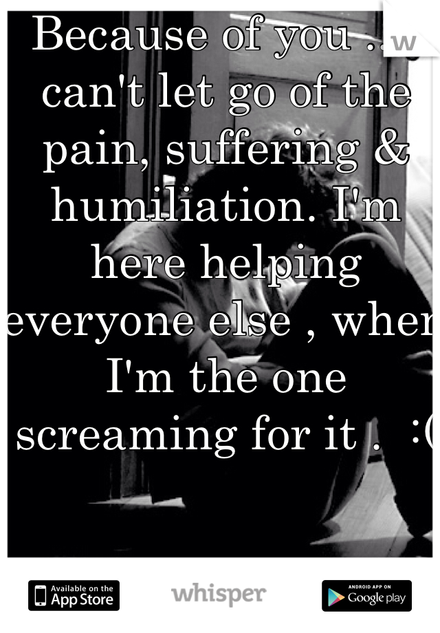 Because of you .. I can't let go of the pain, suffering & humiliation. I'm here helping everyone else , when I'm the one screaming for it .  :( 