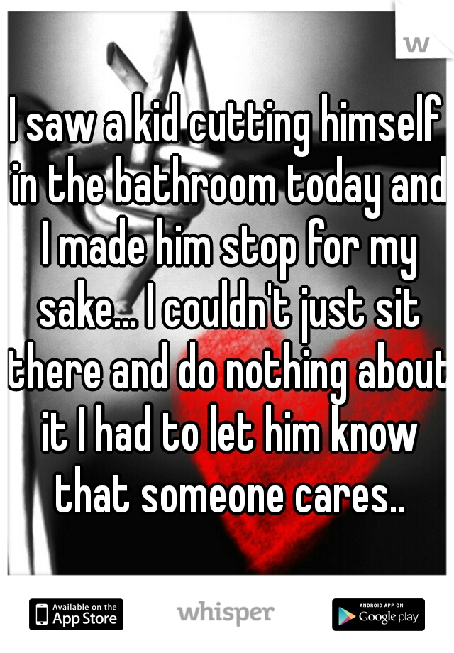 I saw a kid cutting himself in the bathroom today and I made him stop for my sake... I couldn't just sit there and do nothing about it I had to let him know that someone cares..