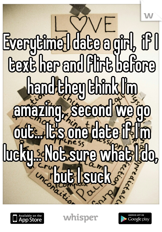 Everytime I date a girl,  if I text her and flirt before hand they think I'm amazing,  second we go out... It's one date if I'm lucky... Not sure what I do,  but I suck