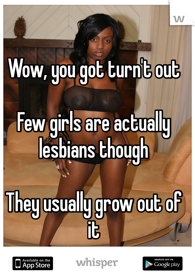 Wow, you got turn't out

Few girls are actually lesbians though 

They usually grow out of it