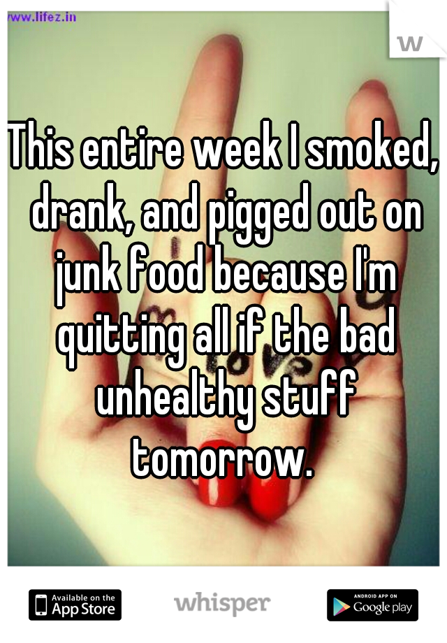 This entire week I smoked, drank, and pigged out on junk food because I'm quitting all if the bad unhealthy stuff tomorrow. 