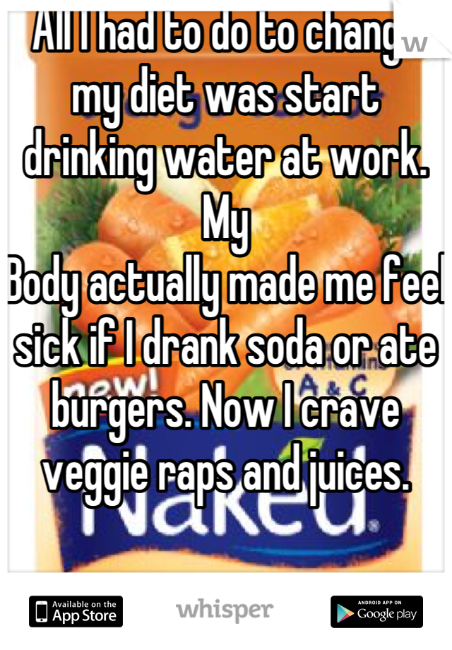 All I had to do to change my diet was start drinking water at work. My
Body actually made me feel sick if I drank soda or ate burgers. Now I crave veggie raps and juices.