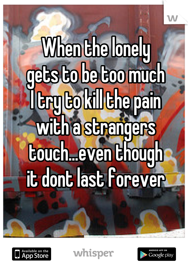 When the lonely
gets to be too much
I try to kill the pain
with a strangers 
touch...even though
it dont last forever