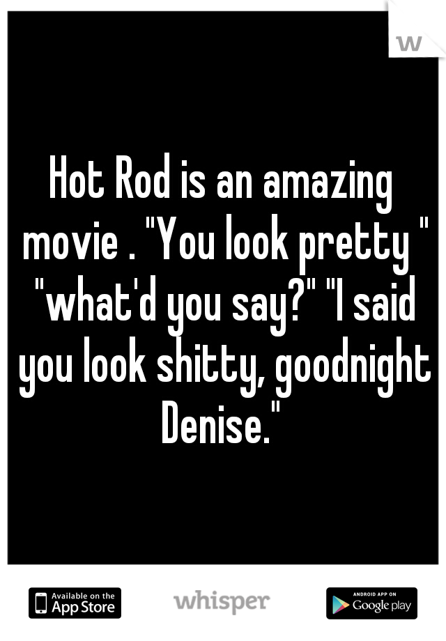 Hot Rod is an amazing movie . "You look pretty " "what'd you say?" "I said you look shitty, goodnight Denise." 