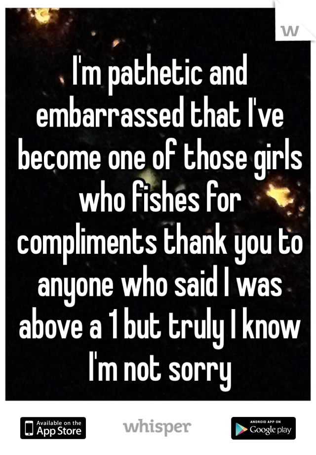 I'm pathetic and embarrassed that I've become one of those girls who fishes for compliments thank you to anyone who said I was above a 1 but truly I know I'm not sorry