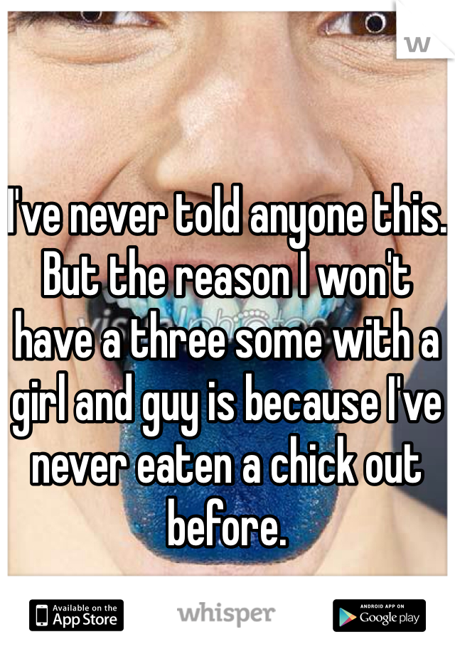 I've never told anyone this. 
But the reason I won't have a three some with a girl and guy is because I've never eaten a chick out before.