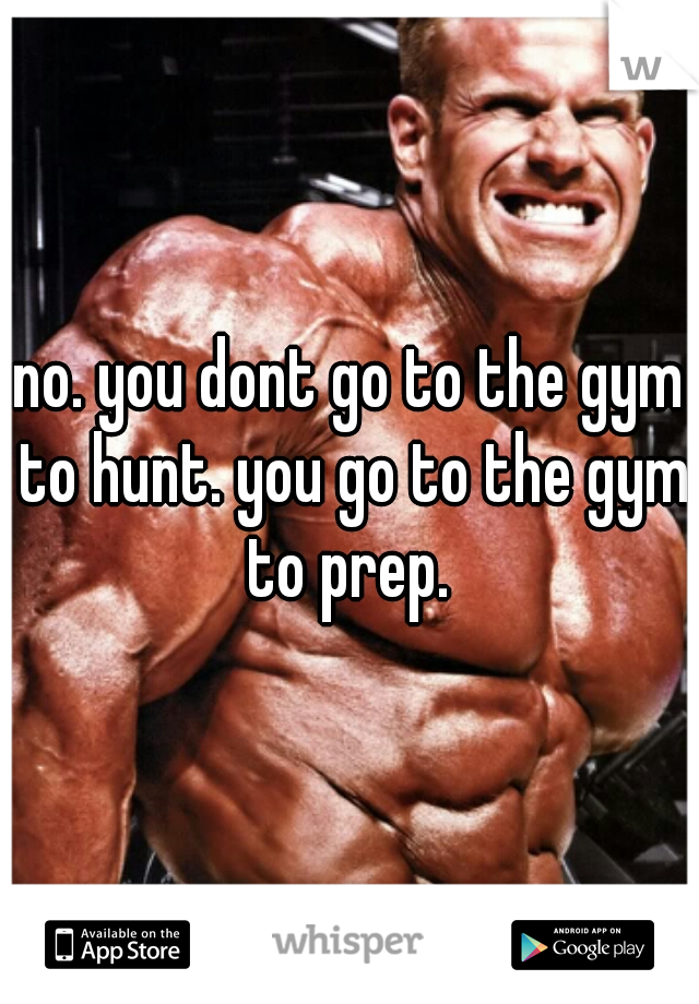 no. you dont go to the gym to hunt. you go to the gym to prep. 