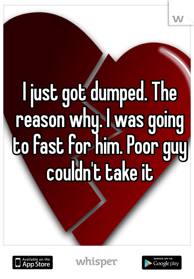 I just got dumped. The reason why. I was going to fast for him. Poor guy couldn't take it