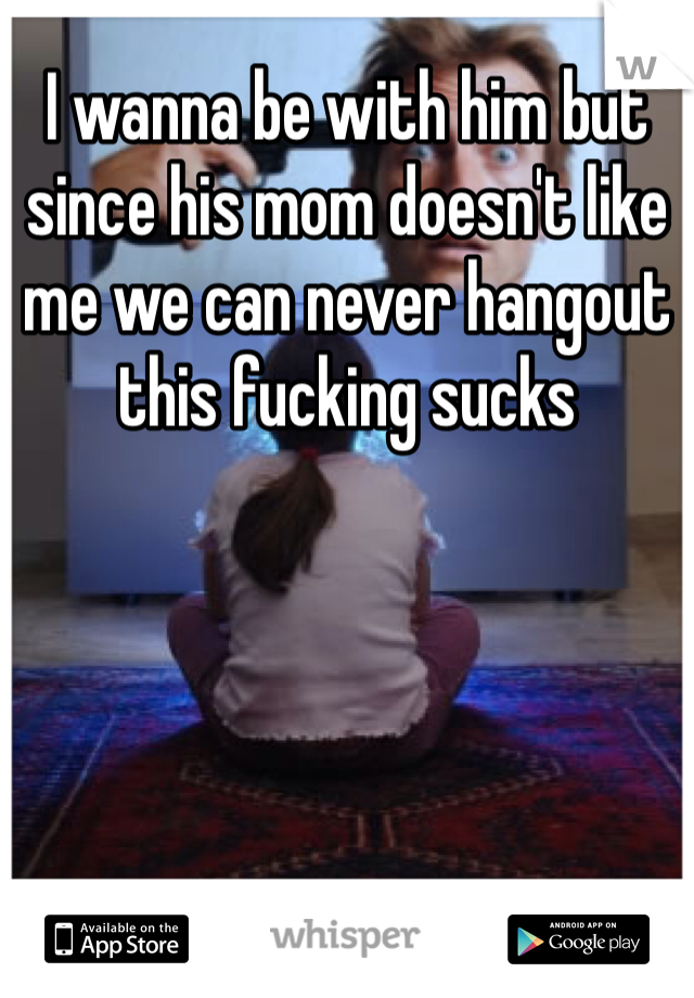 I wanna be with him but since his mom doesn't like me we can never hangout this fucking sucks 