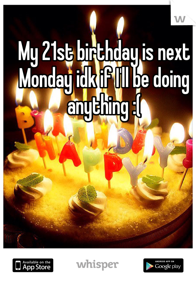 My 21st birthday is next Monday idk if I'll be doing anything :(