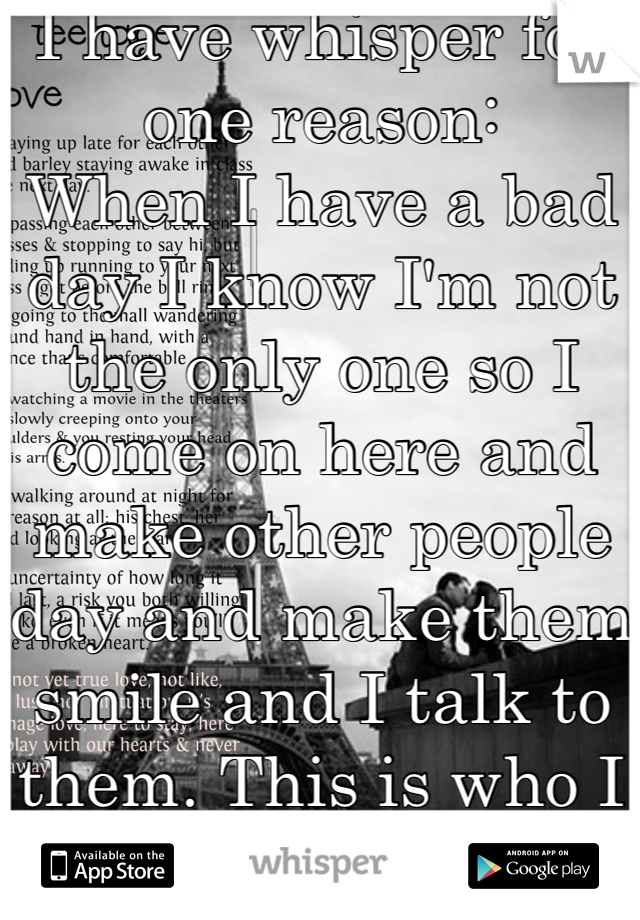 I have whisper for one reason:
When I have a bad day I know I'm not the only one so I come on here and make other people day and make them smile and I talk to them. This is who I am! 