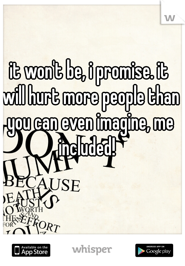 it won't be, i promise. it will hurt more people than you can even imagine, me included!  