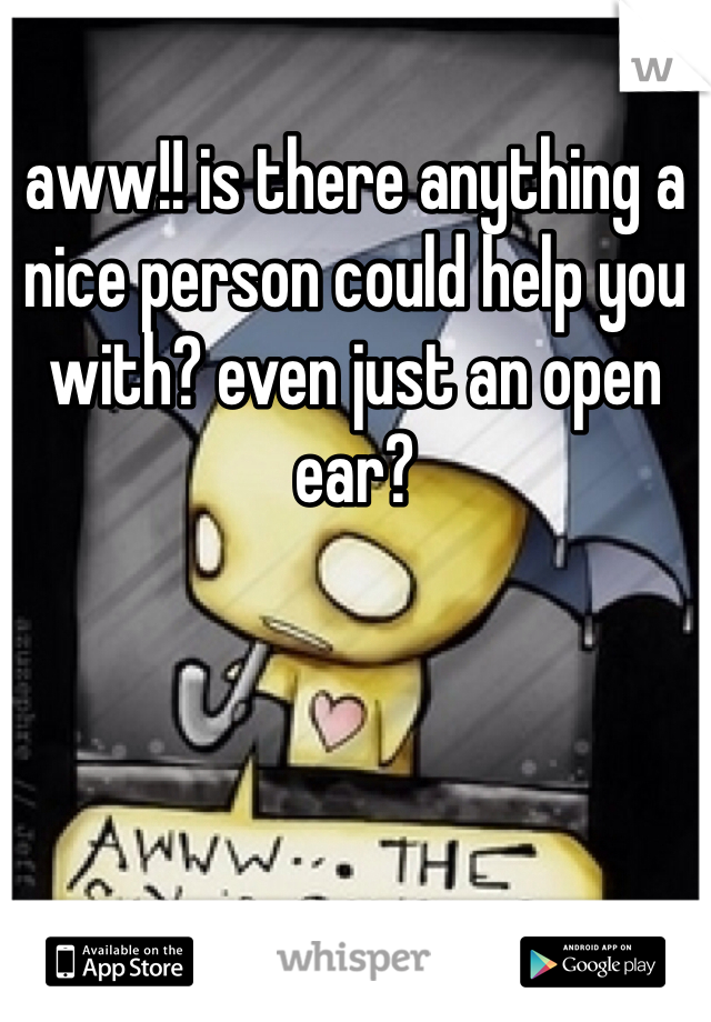 aww!! is there anything a nice person could help you with? even just an open ear?