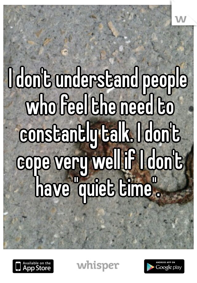 I don't understand people who feel the need to constantly talk. I don't cope very well if I don't have "quiet time". 