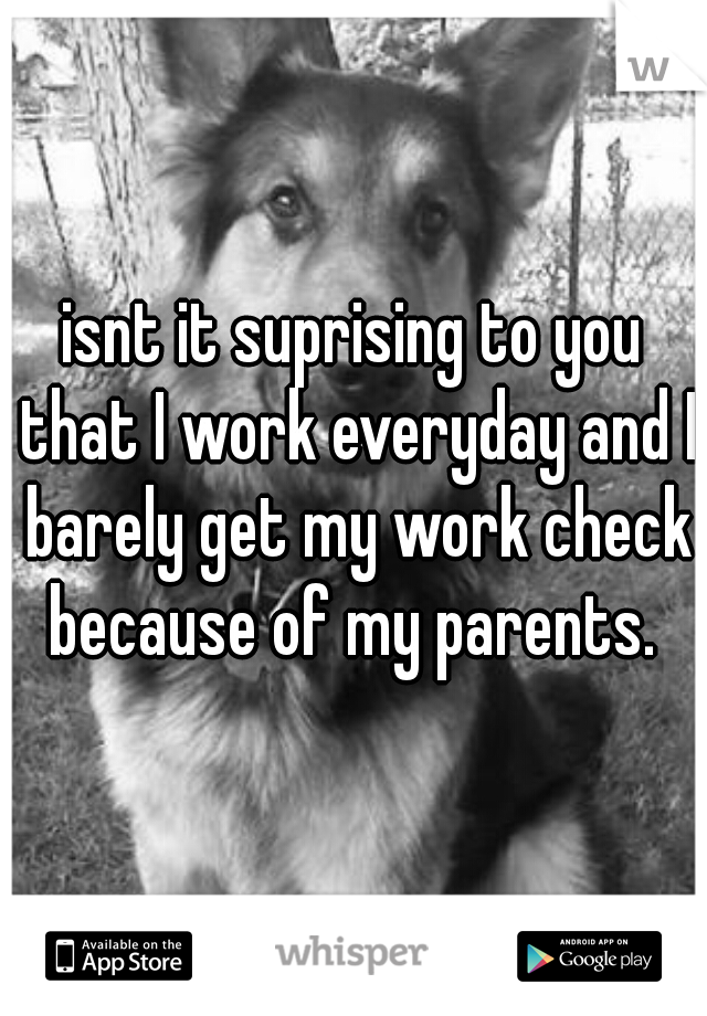 isnt it suprising to you that I work everyday and I barely get my work check because of my parents. 