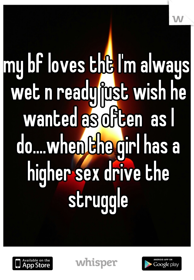 my bf loves tht I'm always wet n ready just wish he wanted as often  as I do....when the girl has a higher sex drive the struggle