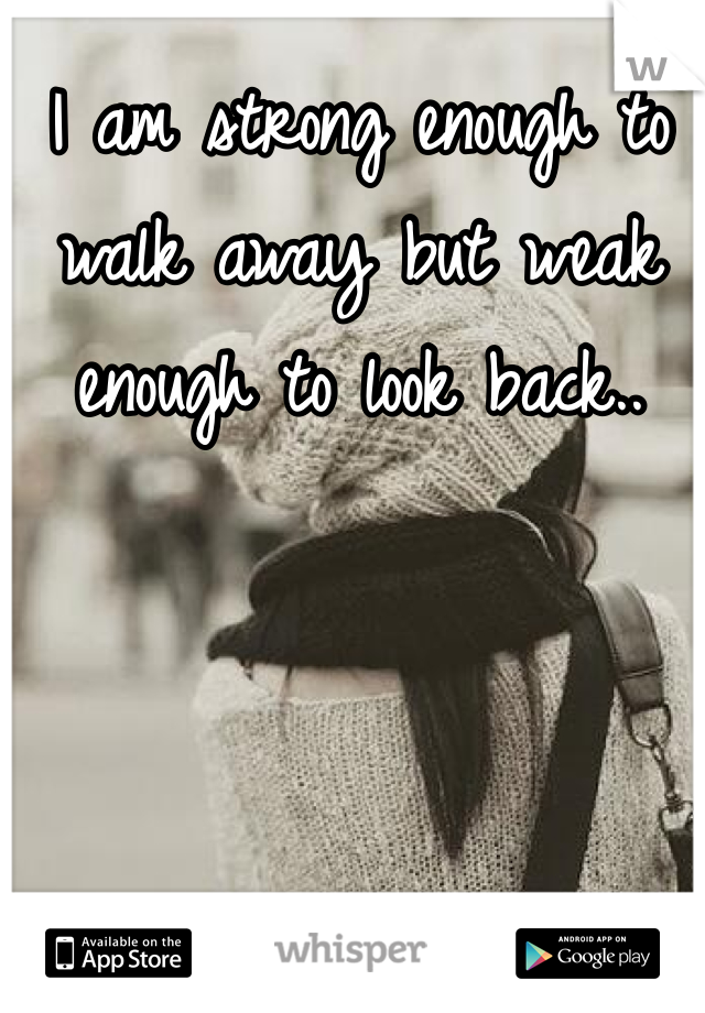 I am strong enough to walk away but weak enough to look back..