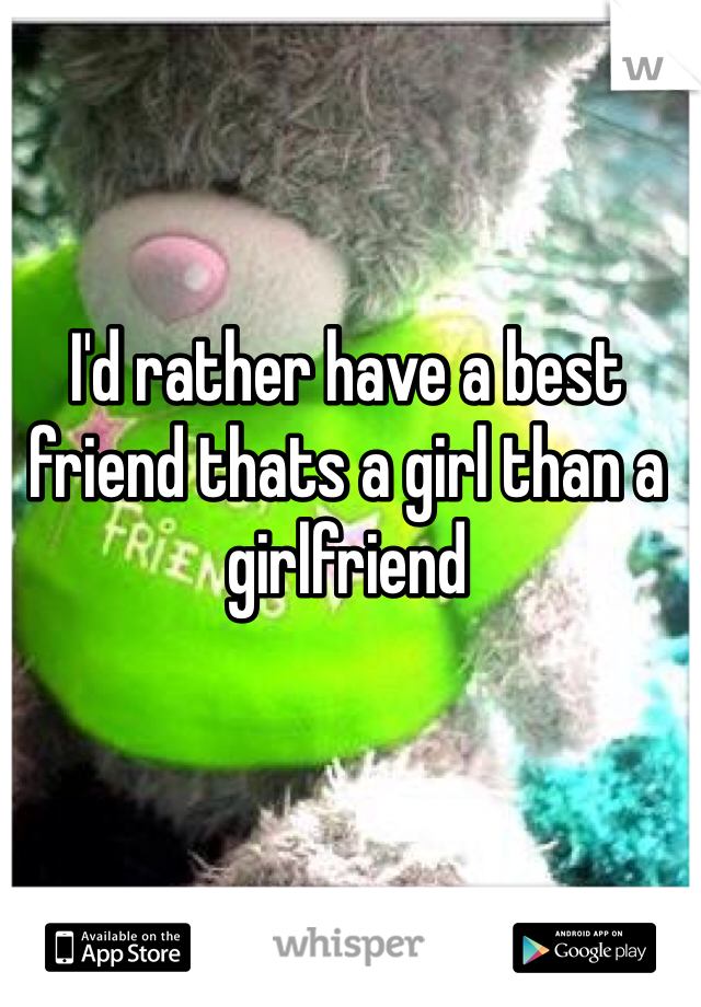 I'd rather have a best friend thats a girl than a girlfriend 