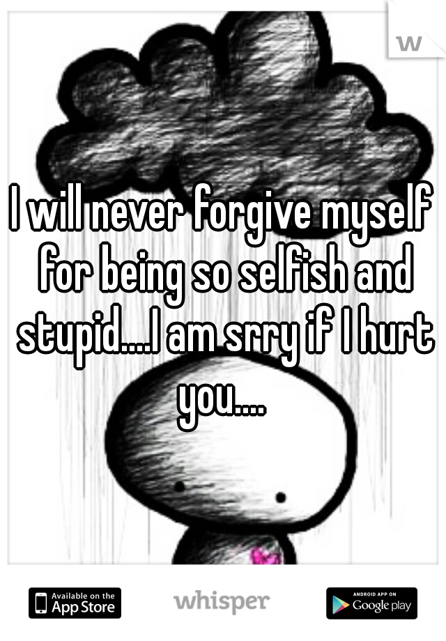 I will never forgive myself for being so selfish and stupid....I am srry if I hurt you.... 
