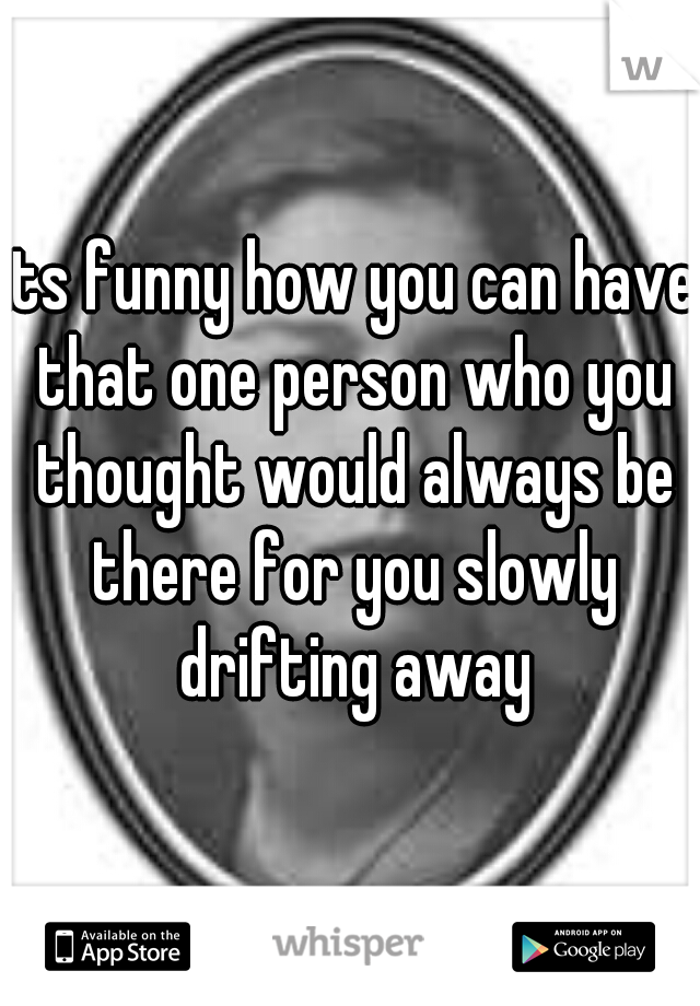 its funny how you can have that one person who you thought would always be there for you slowly drifting away