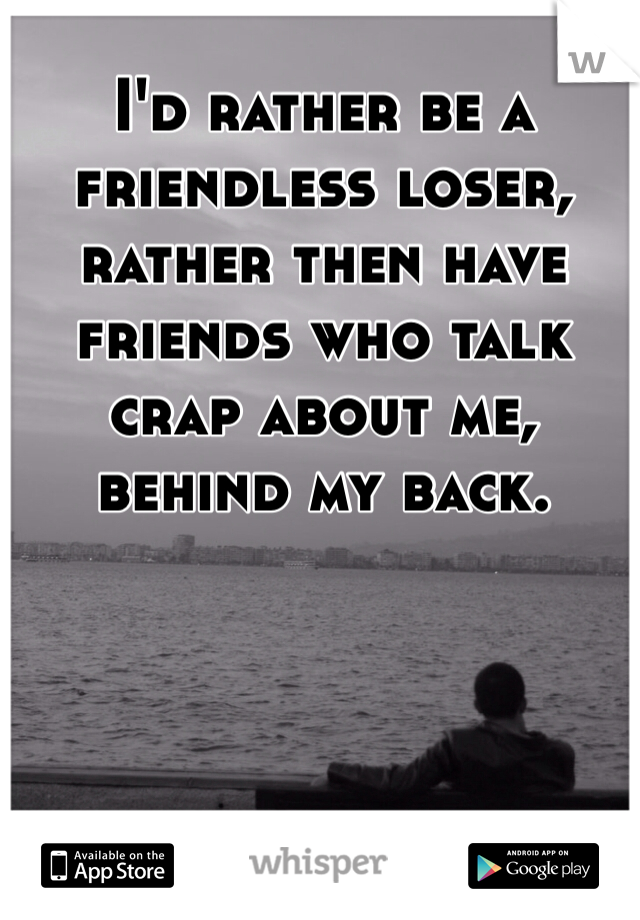 I'd rather be a friendless loser, rather then have friends who talk crap about me, behind my back. 