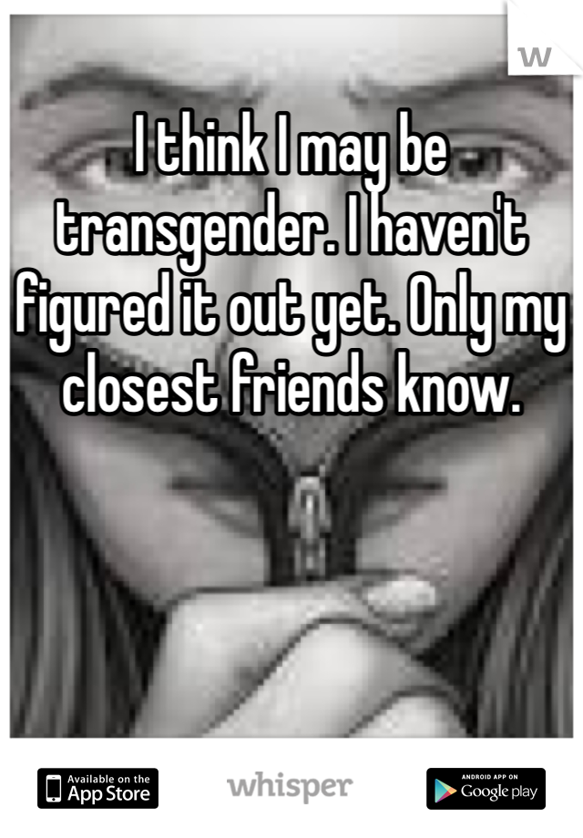 I think I may be transgender. I haven't figured it out yet. Only my closest friends know.