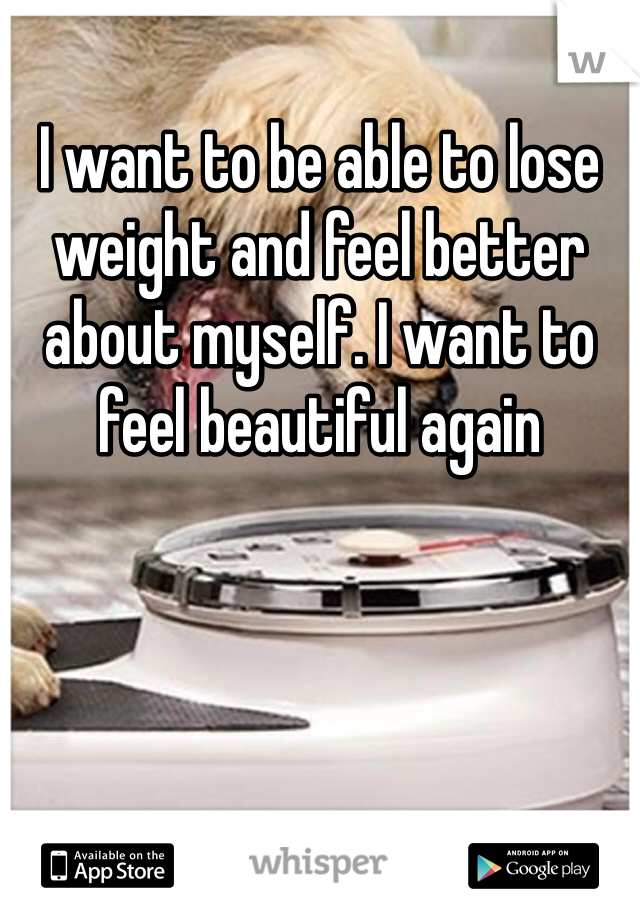 I want to be able to lose weight and feel better about myself. I want to feel beautiful again