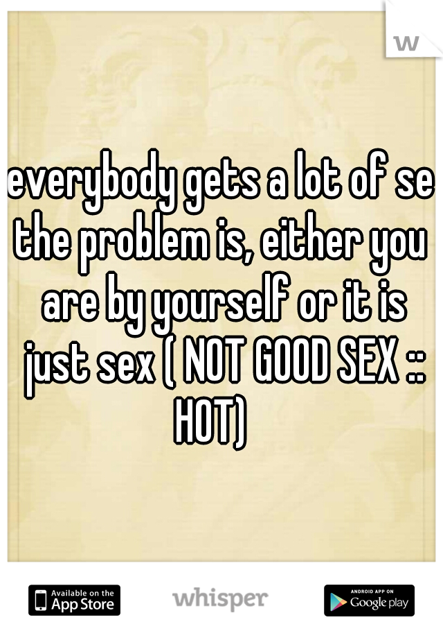 everybody gets a lot of sex
the problem is, either you are by yourself or it is just sex ( NOT GOOD SEX :: HOT)   