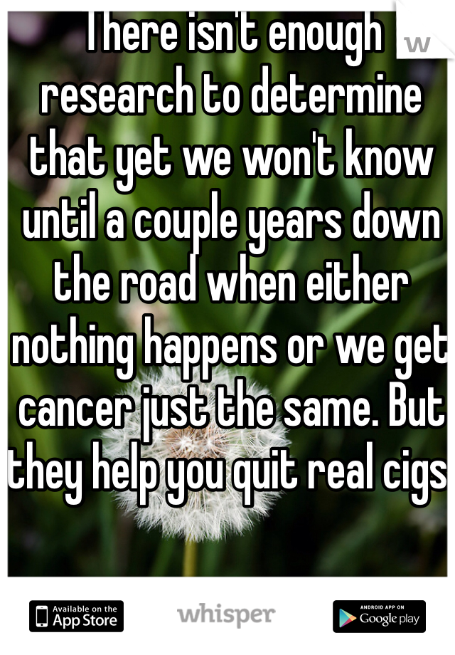 There isn't enough research to determine that yet we won't know until a couple years down the road when either nothing happens or we get cancer just the same. But they help you quit real cigs. 