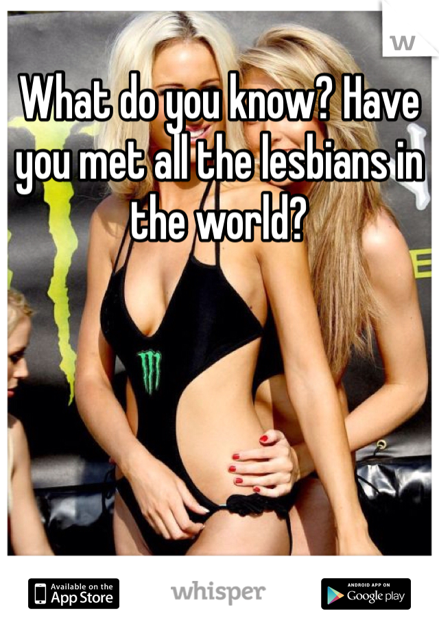 What do you know? Have you met all the lesbians in the world?