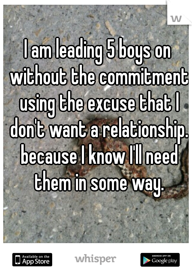 I am leading 5 boys on without the commitment using the excuse that I don't want a relationship. because I know I'll need them in some way.