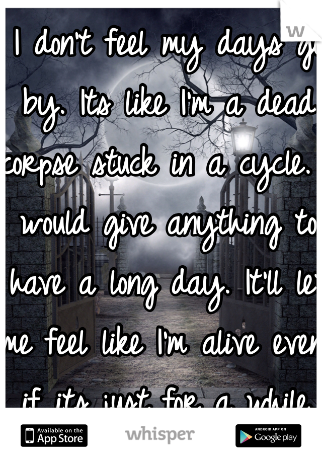 I don't feel my days go by. Its like I'm a dead corpse stuck in a cycle. I would give anything to have a long day. It'll let me feel like I'm alive even if its just for a while.  