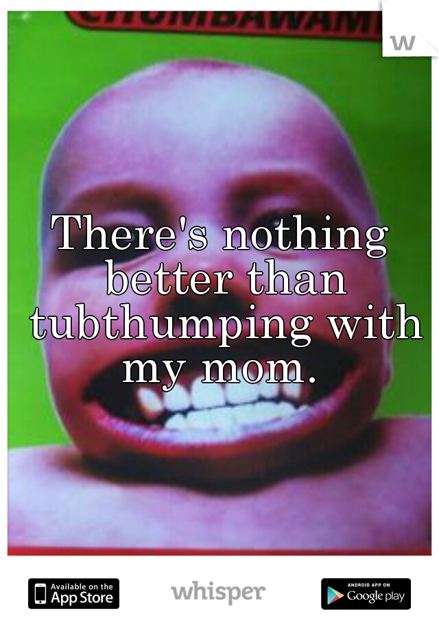 There's nothing better than tubthumping with my mom. 